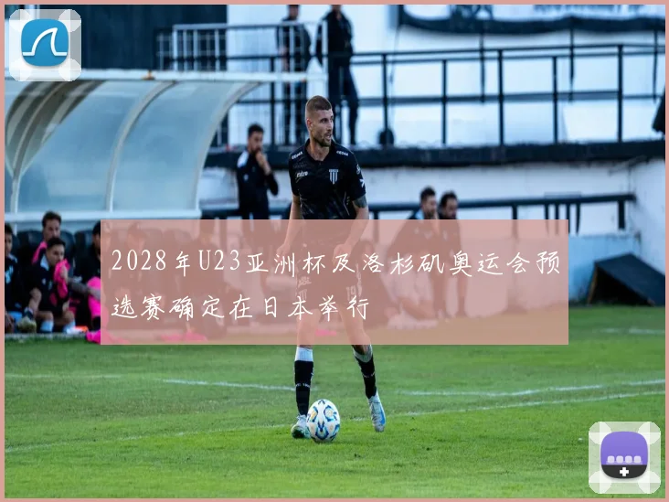 2028年U23亚洲杯及洛杉矶奥运会预选赛确定在日本举行