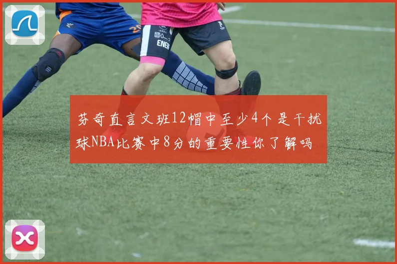 芬奇直言文班12帽中至少4个是干扰球NBA比赛中8分的重要性你了解吗