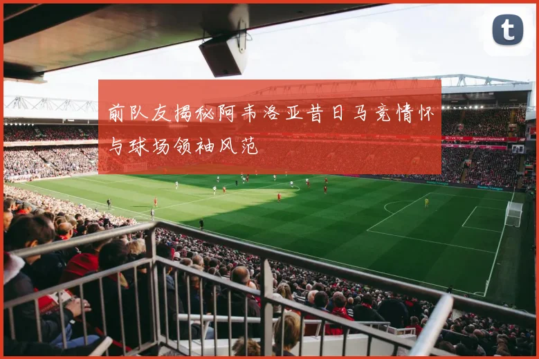 前队友揭秘阿韦洛亚昔日马竞情怀与球场领袖风范