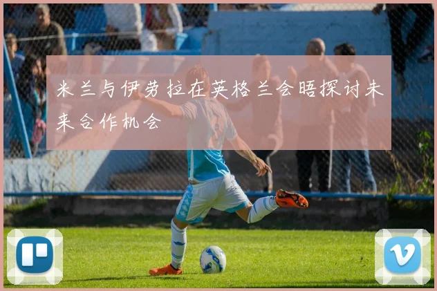 米兰与伊劳拉在英格兰会晤探讨未来合作机会