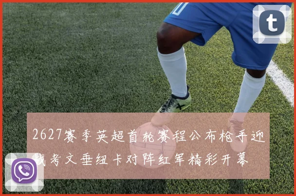 2627赛季英超首轮赛程公布枪手迎战考文垂纽卡对阵红军精彩开幕