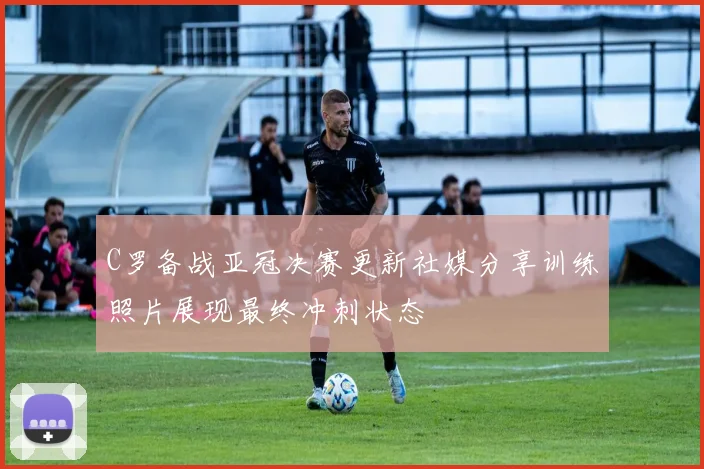 C罗备战亚冠决赛更新社媒分享训练照片展现最终冲刺状态