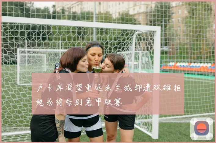 卢卡库渴望重返米兰城却遭双雄拒绝或将告别意甲联赛