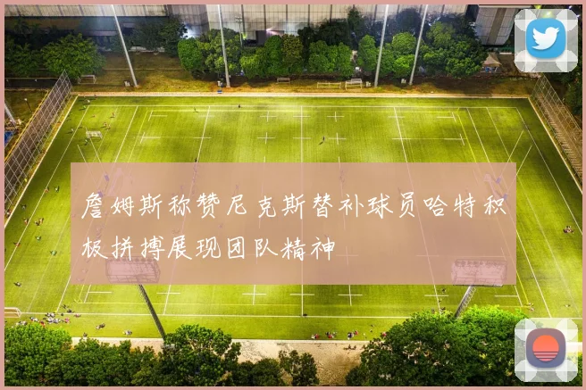 詹姆斯称赞尼克斯替补球员哈特积极拼搏展现团队精神