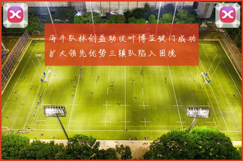 海牛队林创益助攻叶博亚破门成功扩大领先优势三镇队陷入困境