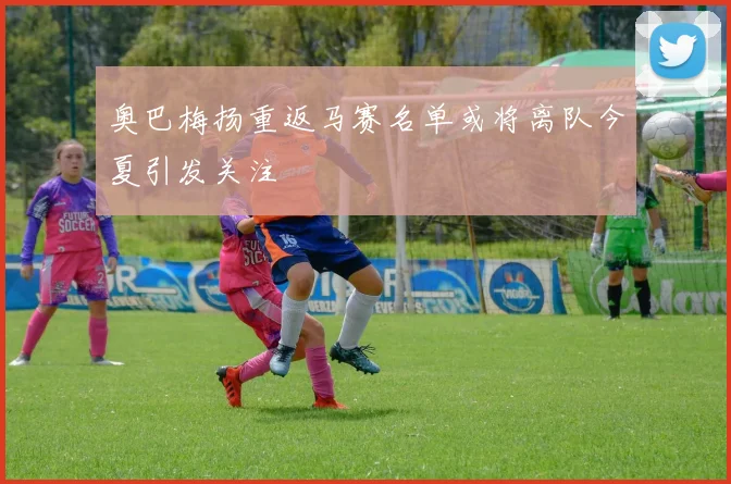 奥巴梅扬重返马赛名单或将离队今夏引发关注