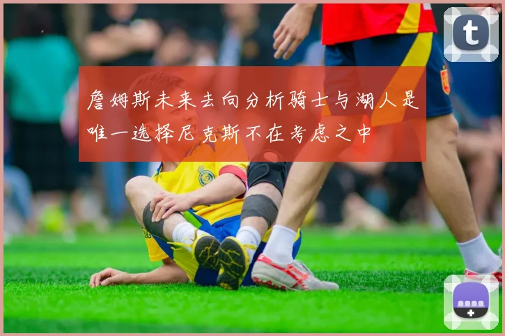 詹姆斯未来去向分析骑士与湖人是唯一选择尼克斯不在考虑之中