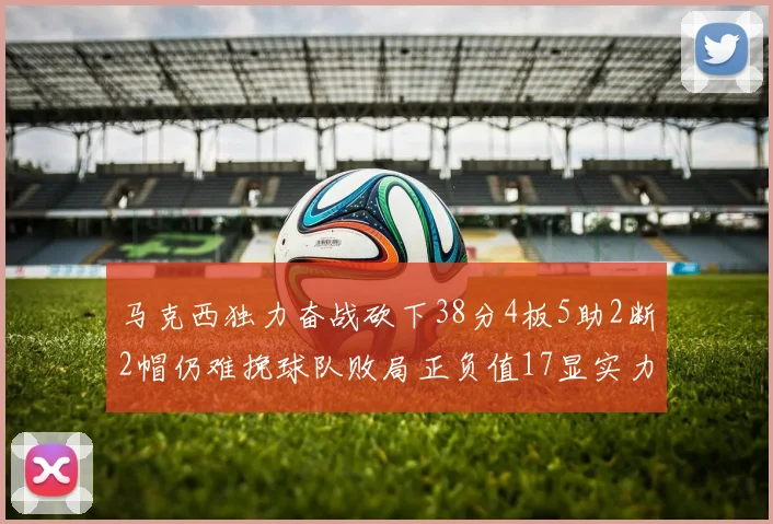 马克西独力奋战砍下38分4板5助2断2帽仍难挽球队败局正负值17显实力