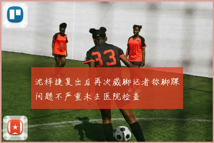沈梓捷复出后再次崴脚记者称脚踝问题不严重未去医院检查