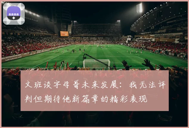 文班谈字母哥未来发展：我无法评判但期待他新篇章的精彩表现