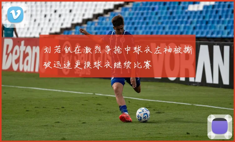 刘若钒在激烈争抢中球衣左袖被撕破迅速更换球衣继续比赛