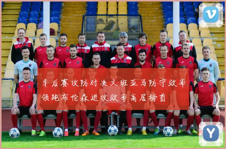 季后赛攻防对决文班亚马防守效率领跑布伦森进攻效率高居榜首