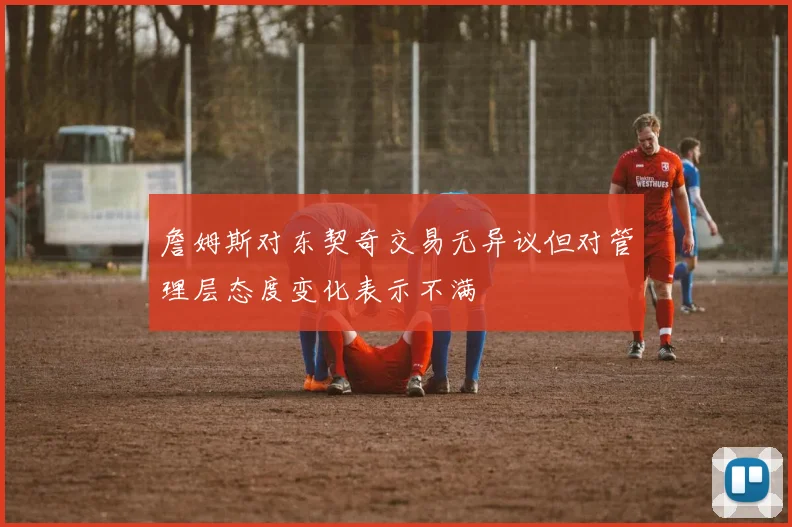 詹姆斯对东契奇交易无异议但对管理层态度变化表示不满