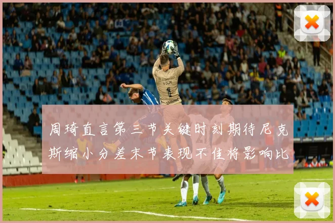 周琦直言第三节关键时刻期待尼克斯缩小分差末节表现不佳将影响比赛结果