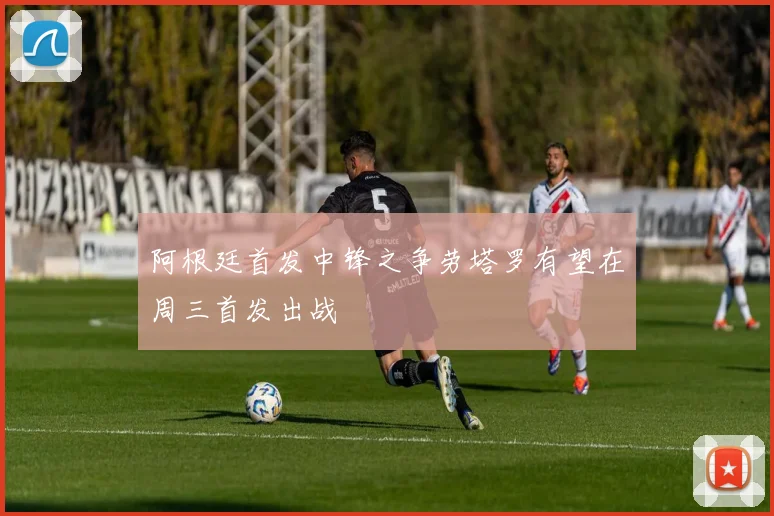 阿根廷首发中锋之争劳塔罗有望在周三首发出战
