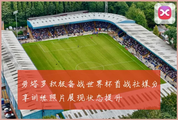 劳塔罗积极备战世界杯首战社媒分享训练照片展现状态提升