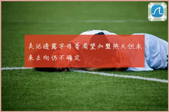 美记透露字母哥渴望加盟热火但未来去向仍不确定